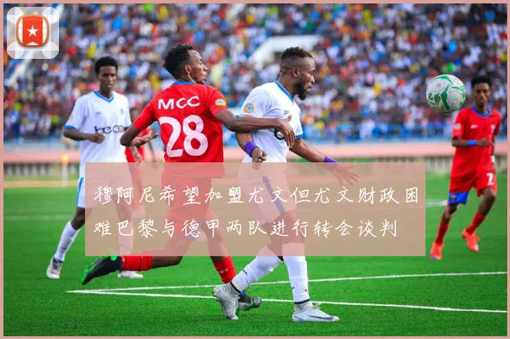 穆阿尼希望加盟尤文但尤文财政困难巴黎与德甲两队进行转会谈判