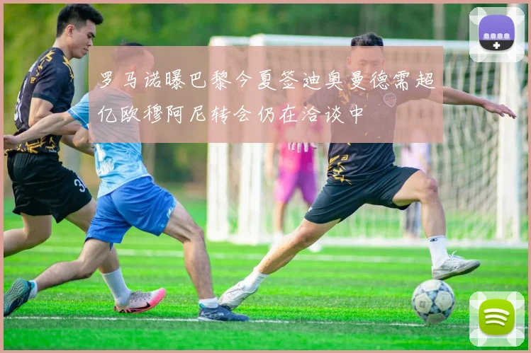 罗马诺曝巴黎今夏签迪奥曼德需超亿欧穆阿尼转会仍在洽谈中