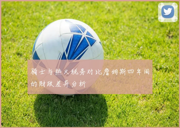 骑士与热火税务对比詹姆斯四年间的财政差异分析