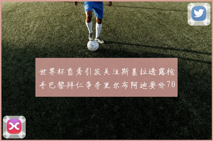 世界杯首秀引发关注斯基拉透露枪手巴黎拜仁争夺里尔布阿迪要价7000万欧