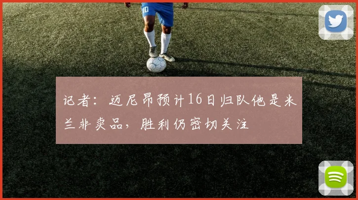记者：迈尼昂预计16日归队他是米兰非卖品，胜利仍密切关注