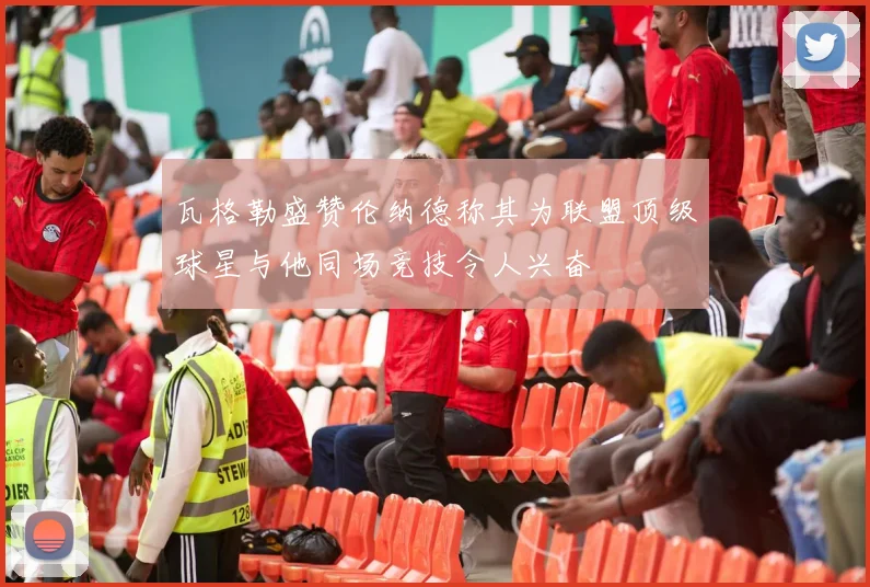 瓦格勒盛赞伦纳德称其为联盟顶级球星与他同场竞技令人兴奋
