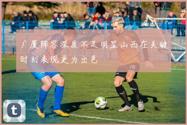 广厦阵容深度不足明显山西在关键时刻表现更为出色