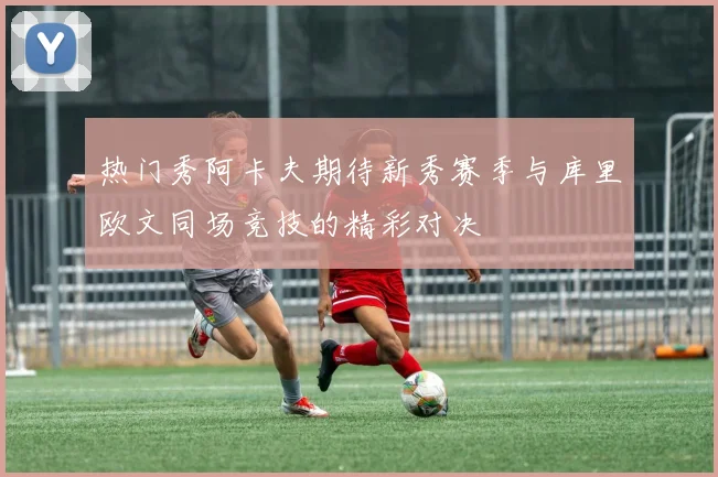 热门秀阿卡夫期待新秀赛季与库里欧文同场竞技的精彩对决