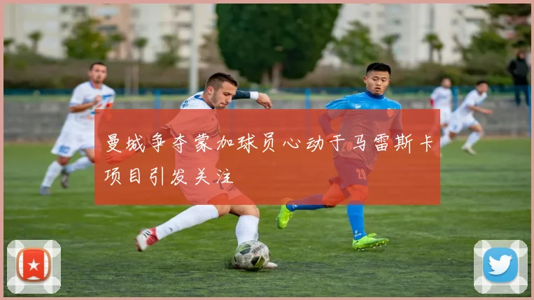 曼城争夺蒙加球员心动于马雷斯卡项目引发关注