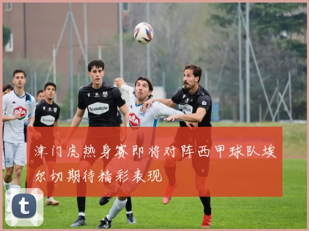津门虎热身赛即将对阵西甲球队埃尔切期待精彩表现