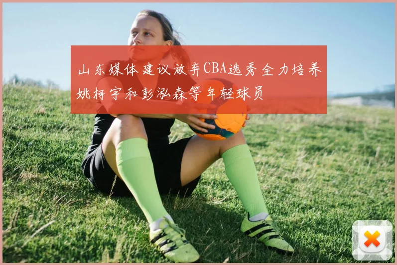 山东媒体建议放弃CBA选秀全力培养姚柯宇和彭泓森等年轻球员