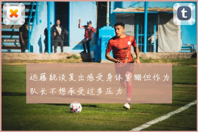 远藤航谈复出感受身体紧绷但作为队长不想承受过多压力