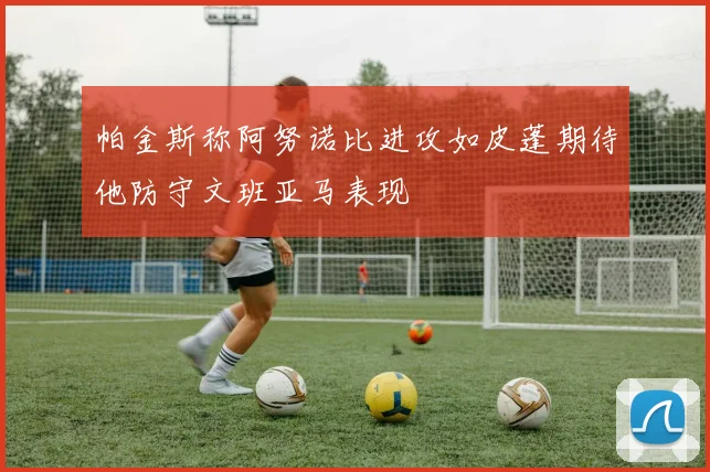 帕金斯称阿努诺比进攻如皮蓬期待他防守文班亚马表现