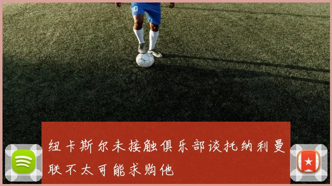 纽卡斯尔未接触俱乐部谈托纳利曼联不太可能求购他