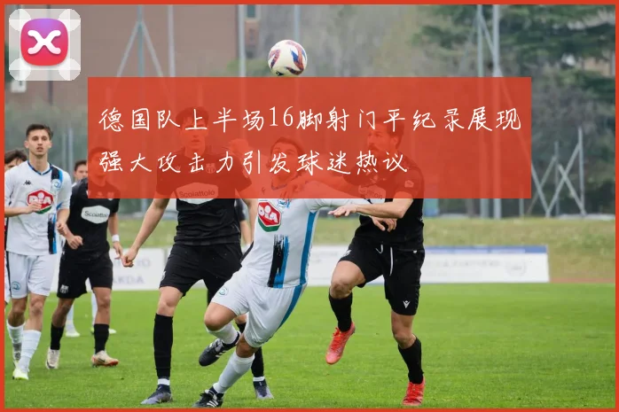 德国队上半场16脚射门平纪录展现强大攻击力引发球迷热议