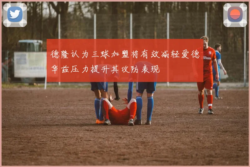 德隆认为三球加盟将有效减轻爱德华兹压力提升其攻防表现