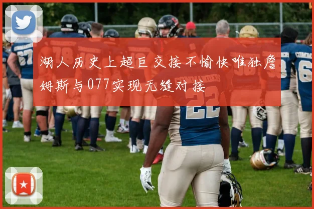 湖人历史上超巨交接不愉快唯独詹姆斯与077实现无缝对接