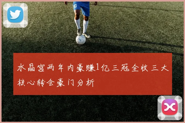 水晶宫两年内豪赚1亿三冠全收三大核心转会豪门分析