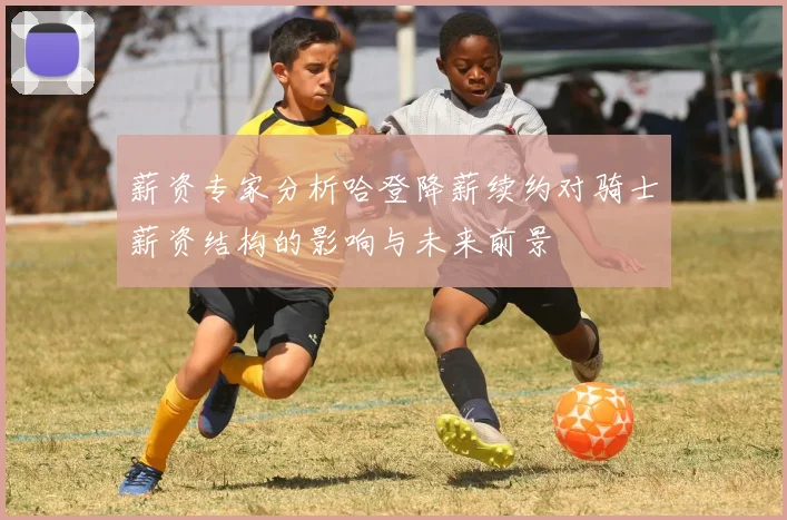 薪资专家分析哈登降薪续约对骑士薪资结构的影响与未来前景
