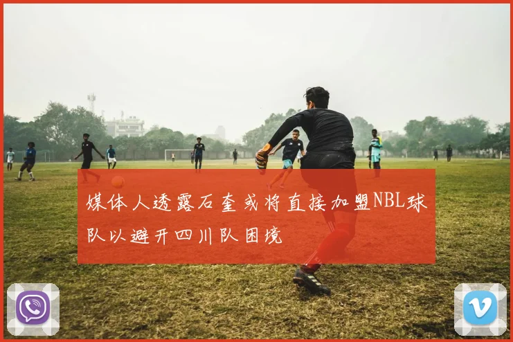 媒体人透露石奎或将直接加盟NBL球队以避开四川队困境