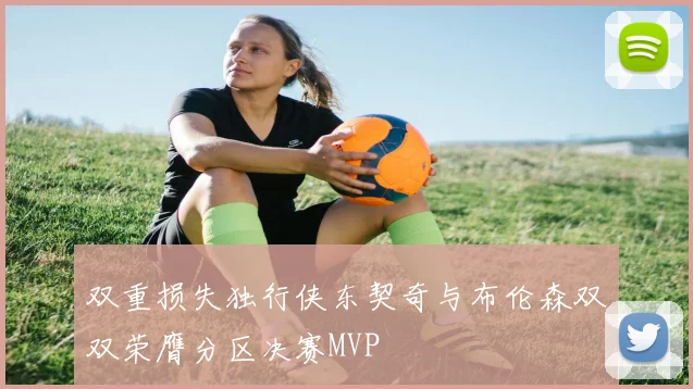 双重损失独行侠东契奇与布伦森双双荣膺分区决赛MVP