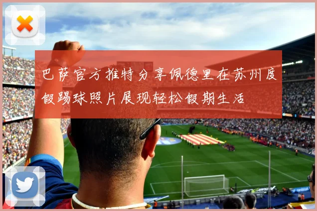 巴萨官方推特分享佩德里在苏州度假踢球照片展现轻松假期生活