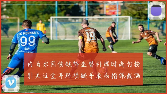 内马尔因伤缺阵坐替补席时尚打扮引关注金耳环项链手表戒指佩戴满身
