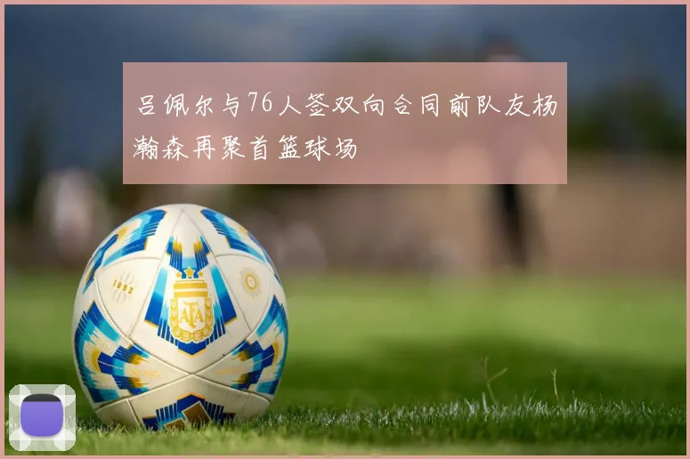 吕佩尔与76人签双向合同前队友杨瀚森再聚首篮球场