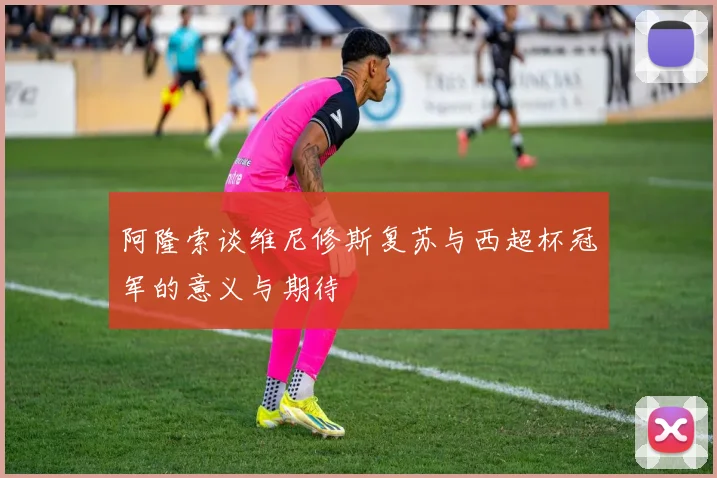 阿隆索谈维尼修斯复苏与西超杯冠军的意义与期待