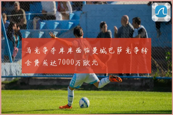马竞争夺库库面临曼城巴萨竞争转会费或达7000万欧元