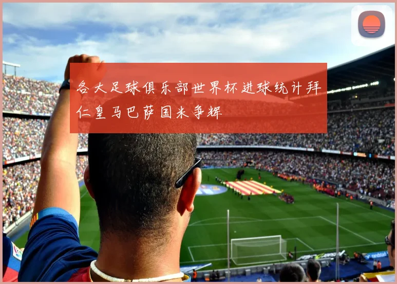 各大足球俱乐部世界杯进球统计拜仁皇马巴萨国米争辉