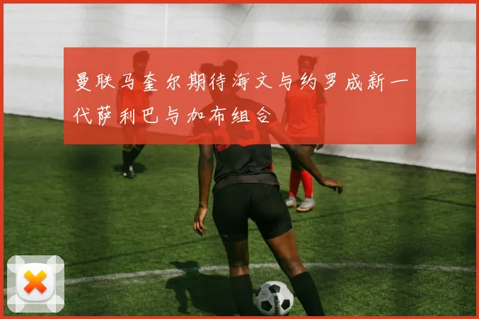 曼联马奎尔期待海文与约罗成新一代萨利巴与加布组合