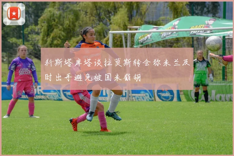 科斯塔库塔谈拉莫斯转会称米兰及时出手避免被国米截胡