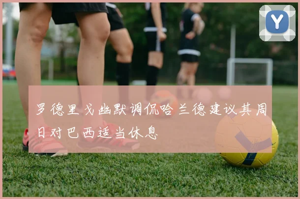 罗德里戈幽默调侃哈兰德建议其周日对巴西适当休息