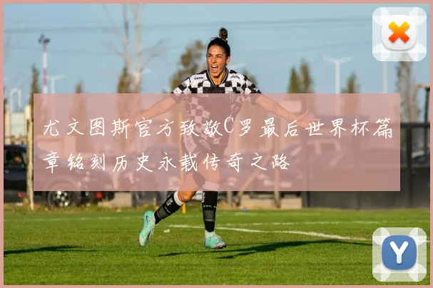 尤文图斯官方致敬C罗最后世界杯篇章铭刻历史永载传奇之路