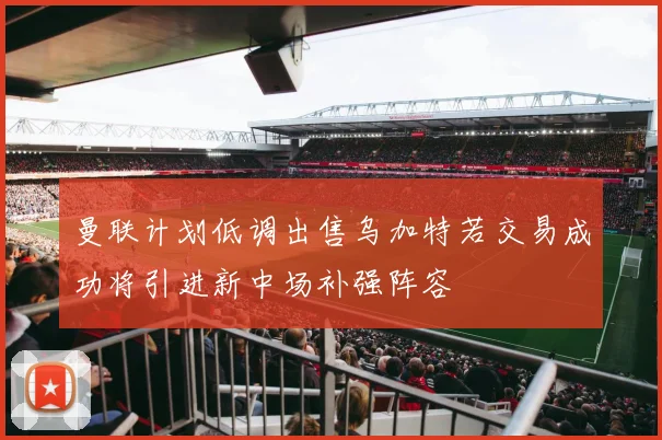 曼联计划低调出售乌加特若交易成功将引进新中场补强阵容