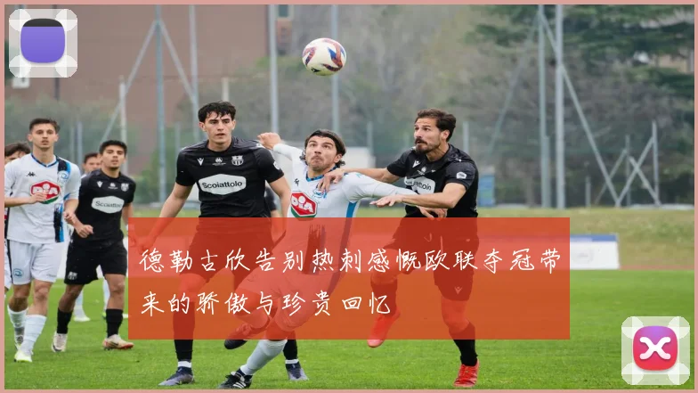 德勒古欣告别热刺感慨欧联夺冠带来的骄傲与珍贵回忆